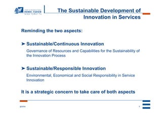 The Sustainable Development of
                                     Innovation in Services

 Reminding the two aspects:

 ➤ Sustainable/Continuous Innovation
          Governance of Resources and Capabilities for the Sustainability of
          the Innovation Process


 ➤ Sustainable/Responsible Innovation
          Environmental, Economical and Social Responsibility in Service
          Innovation


 It is a strategic concern to take care of both aspects


2/17/11                                                                    7
 