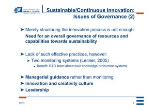 Sustainable/Continuous Innovation:
                               Issues of Governance (2)

 ➤ Merely structuring the innovation process is not enough
   Need for an overall governance of resources and
   capabilities towards sustainability

 ➤ Lack of such effective practices, however:
    ➤  Two monitoring systems (Leitner, 2005)
          ●    Benefit: RTO learn about their knowledge production systems


 ➤ Managerial guidance rather than monitoring
 ➤ Innovation and creativity culture
 ➤ Leadership

2/17/11                                                                      9
 