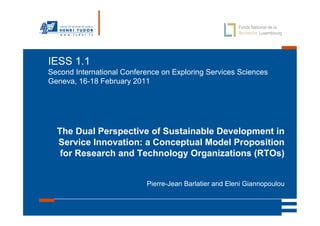 IESS 1.1
Second International Conference on Exploring Services Sciences
Geneva, 16-18 February 2011




  The Dual Perspective of Sustainable Development in
  Service Innovation: a Conceptual Model Proposition
   for Research and Technology Organizations (RTOs)


                           Pierre-Jean Barlatier and Eleni Giannopoulou
 
