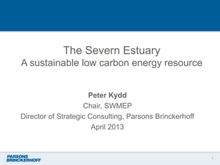 The Severn Estuary
A sustainable low carbon energy resource
Peter Kydd
Chair, SWMEP
Director of Strategic Consulting, Parsons Brinckerhoff
April 2013
1
 