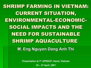 SHRIMP FARMING IN VIETNAM: CURRENT SITUATION, ENVIRONMENTAL-ECONOMIC-SOCIAL IMPACTS AND THE NEED FOR SUSTAINABLE SHRIMP AQUACULTURE   ,[object Object],Presentation at 7 th  APRSCP, Hanoi, Vietnam 25 – 27 April, 2007 