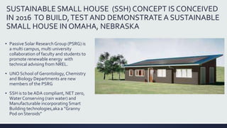 SUSTAINABLE SMALL HOUSE (SSH) CONCEPT IS CONCEIVED
IN 2016 TO BUILD,TEST AND DEMONSTRATE A SUSTAINABLE
SMALL HOUSE IN OMAHA, NEBRASKA
▪ Passive Solar Research Group (PSRG) is
a multi campus, multi university
collaboration of faculty and students to
promote renewable energy with
technical advising from NREL.
▪ UNO School of Gerontology,Chemistry
and Biology Departments are new
members of the PSRG
▪ SSH is to be ADA compliant, NET zero,
Water Conserving (rain water) and
Manufacturable incorporating Smart
Building technologies,aka a “Granny
Pod on Steroids”
 