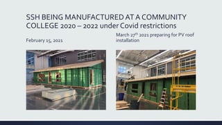 SSH BEING MANUFACTURED AT A COMMUNITY
COLLEGE 2020 – 2022 under Covid restrictions
February 15, 2021
March 27th 2021 preparing for PV roof
installation
 