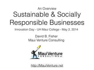 Sustainable & Socially
Responsible Businesses
Innovation Day - UH Maui College - May 2, 2014
David B. Fisher
Maui Venture Consulting
An Overview
http://MauiVenture.net
 