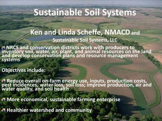 Sustainable Soil Systems
Ken and Linda Scheffe, NMACD and
Sustainable Soil Systems, LLC
NRCS and conservation districts work with producers to
inventory soil, water, air, plant, and animal resources on the land
and develop conservation plans and resource management
systems
Objectives include:
Reduce overall on-farm energy use, inputs, production costs,
pest incidences, water loss, soil loss; improve production, air and
water quality, and soil health
More economical, sustainable farming enterprise
Healthier watershed and community
 