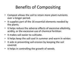 Benefits of CompositingCompost allows the soil to retain more plant nutrients over a longer period.It supplies part of the 16 essential elements needed by the plants.It helps reduce the adverse effects of excessive alkalinity, acidity, or the excessive use of chemical fertilizer.It makes soil easier to cultivate.It helps keep the soil cool in summer and warm in winter.It aids in preventing soil erosion by keeping the soil covered.It helps in controlling the growth of weeds.