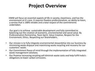 Project OverviewHWM will focus on essential aspects of life in society, cleanliness, and has the environment at it's core. It requires flawless professionalism, an ability to listen, a service that is 100% reliable and a total respect of the commitments undertaken.        Our goal is to achieve  sustainable development and fully committed to balancing out the creation of economic, environmental and social value. By Professionalism Partnership, Team Spirit, Value Creation, Respect for the Environment, Ethics, Respecting our Shareholders. Our mission is to fully integrate environmental stewardship into our business by  minimising waste disposal and maximising waste recycling and recovery for our customers' waste.Our Commitment Peace of mind through the implementation of fully integrated waste management solutions.Our Promise Increasing recycling will diminish waste costs and help fulfill India's obligations to lower carbon emissions.