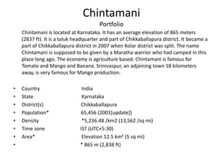 Chintamani Portfolio	Chintamani is located at Karnataka. It has an average elevation of 865 meters (2837 ft). It is a taluk headquarter and part of Chikkaballapura district. It became a part of Chikkaballapura district in 2007 when Kolar district was split. The name Chintamani is supposed to be given by a Maratha warrior who had camped in this place long ago. The economy is agriculture based. Chintamani is famous for Tomato and Mango and Banana. Srinivaspur, an adjoining town 18 kilometers away, is very famous for Mango production.Country  		 India State    		 Karnataka District(s) 	                  Chikkaballapura Population*	                  65,456 (2001[update])Density		 *5,236.48 /km2 (13,562 /sq mi) Time zone 	 	IST (UTC+5:30) Area*			 Elevation 12.5 km² (5 sq mi)			   			* 865 m (2,838 ft) 