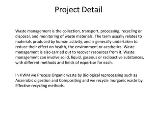 Project Detail      Waste management is the collection, transport, processing, recycling or disposal, and monitoring of waste materials. The term usually relates to materials produced by human activity, and is generally undertaken to reduce their effect on health, the environment or aesthetics. Waste management is also carried out to recover resources from it. Waste management can involve solid, liquid, gaseous or radioactive substances, with different methods and fields of expertise for each.      In HWM we Process Organic waste by Biological reprocessing such as Anaerobic digestion and Compositing and we recycle Inorganic waste by Effective recycling methods.