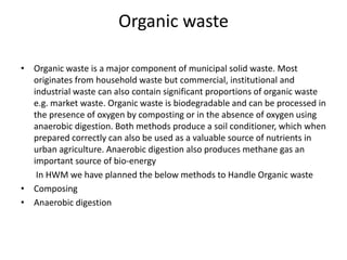 Organic wasteOrganic waste is a major component of municipal solid waste. Most originates from household waste but commercial, institutional and industrial waste can also contain significant proportions of organic waste e.g. market waste. Organic waste is biodegradable and can be processed in the presence of oxygen by composting or in the absence of oxygen using anaerobic digestion. Both methods produce a soil conditioner, which when prepared correctly can also be used as a valuable source of nutrients in urban agriculture. Anaerobic digestion also produces methane gas an important source of bio-energy       In HWM we have planned the below methods to Handle Organic waste Composing Anaerobic digestion