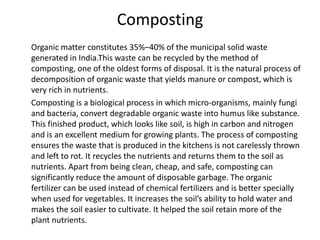 Composting      Organic matter constitutes 35%–40% of the municipal solid waste generated in India.This waste can be recycled by the method of composting, one of the oldest forms of disposal. It is the natural process of decomposition of organic waste that yields manure or compost, which is very rich in nutrients.       Composting is a biological process in which micro-organisms, mainly fungi and bacteria, convert degradable organic waste into humus like substance. This finished product, which looks like soil, is high in carbon and nitrogen and is an excellent medium for growing plants. The process of composting ensures the waste that is produced in the kitchens is not carelessly thrown and left to rot. It recycles the nutrients and returns them to the soil as nutrients. Apart from being clean, cheap, and safe, composting can significantly reduce the amount of disposable garbage. The organic fertilizer can be used instead of chemical fertilizers and is better specially when used for vegetables. It increases the soil’s ability to hold water and makes the soil easier to cultivate. It helped the soil retain more of the plant nutrients. 