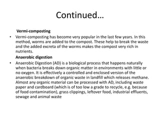 Continued…       Vermi-composting Vermi-composting has become very popular in the last few years. In this method, worms are added to the compost. These help to break the waste and the added excreta of the worms makes the compost very rich in nutrients.      Anaerobic digestionAnaerobic Digestion (AD) is a biological process that happens naturally when bacteria breaks down organic matter in environments with little or no oxygen. It is effectively a controlled and enclosed version of the anaerobic breakdown of organic waste in landfill which releases methane. Almost any organic material can be processed with AD, including waste paper and cardboard (which is of too low a grade to recycle, e.g. because of food contamination), grass clippings, leftover food, industrial effluents, sewage and animal waste 
