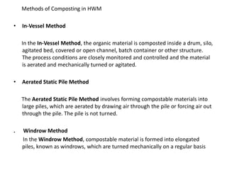       Methods of Composting in HWMIn-Vessel Method      In the In-Vessel Method, the organic material is composted inside a drum, silo, agitated bed, covered or open channel, batch container or other structure. The process conditions are closely monitored and controlled and the material is aerated and mechanically turned or agitated.Aerated Static Pile Method      The Aerated Static Pile Method involves forming compostable materials into large piles, which are aerated by drawing air through the pile or forcing air out through the pile. The pile is not turned. .      Windrow MethodIn the Windrow Method, compostable material is formed into elongated piles, known as windrows, which are turned mechanically on a regular basis