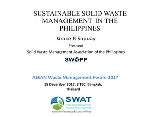 SUSTAINABLE SOLID WASTE
MANAGEMENT IN THE
PHILIPPINES
Grace P. Sapuay
President
Solid Waste Management Association of the Philippines
ASEAN Waste Management Forum 2017
15 December 2017, BITEC, Bangkok,
Thailand
 