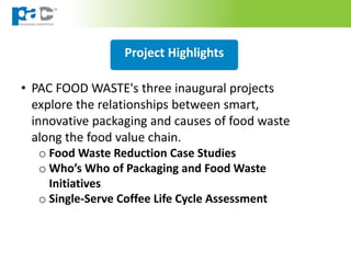 Project Highlights
• PAC FOOD WASTE's three inaugural projects
explore the relationships between smart,
innovative packaging and causes of food waste
along the food value chain.
o Food Waste Reduction Case Studies
o Who’s Who of Packaging and Food Waste
Initiatives
o Single-Serve Coffee Life Cycle Assessment
 