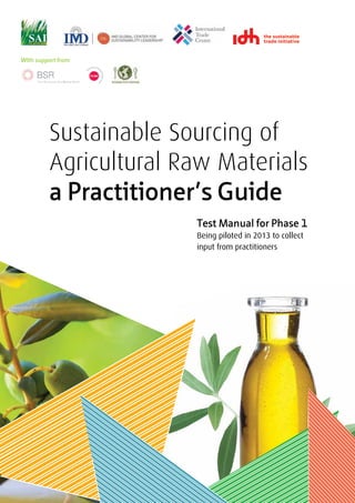 With support from




         Sustainable Sourcing of
         Agricultural Raw Materials
         a Practitioner’s Guide
                       Test Manual for Phase 1
                       Being piloted in 2013 to collect
                       input from practitioners
 