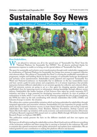 Sustainable Soy News
[Volume : 2 Special Issue] September 2015 For Private Circulation Only
Dear Stakeholders,
We are pleased to welcome you all to the special issue of “Sustainable Soy News” from the
“National Platform for Sustainable Soy (NPSS)”. You all deserve profound thanks for
spontaneous response to enable us to bring out the special edition of “Sustainable Soy News”.
The quest for sustainable and inclusive sector transformation through multi-stakeholder engagements
by coordination of ‘National Platform for Sustainable Soy’ brings new avenues to augment collective
and coherent efforts.This edition of “Sustainable Soy News”is covering the smallholder sustainable soy
programme, insights and building blocks for future strategies of sustainable landscape development
and inclusive sector transformation. Stakeholders jointly planned and organized ‘Sustainable Soy
Week’ and ‘National Conference on Sustainable Soy’ to deliberate on the key sustainability issues
and have carved a path for joint actions and cooperation. It is of utmost importance that provides
interaction between different stakeholders to set out joint agendas for collective and coherent efforts.
ICT led extension systems are going to act as a key agent for changing agrarian situation and
smallholder’s lives by improving access to information, sharing knowledge through efficient service
delivery. Stakeholders like Indian Institute of Soil Sciences have taken-up certain innovative ICT
initiatives and there is huge potential for developing innovative solutions. In view of problem of
malnutrition in India, which is not only one of the alarming magnitude but also of great complexity,
the NPSS has taken up the task coordinating with relevant stakeholders like CIAE, USSEC and
Schouten Europe to resolve the situation.
This edition also contains sustainability initiatives which are being undertaken by stakeholders through
integrated approaches and innovative solutions. Sustainability isn't just important for people and the
planet, but also is vital for business success, it create shared value for business and society. Corporate
stakeholders like Vippy Industries, Sonic Biochem, Reliance Foundation, Ambuja Cement and
Nature Bio foods taken-up initiatives with social, economic and environmental concerns. Directorate
of Soybean Research organized 45th annual meet on soybean R&D, through All India Coordinated
Research Project on Soybean (AICRPS).
This publication mainly presents the facts on the different standards and does not express any
preferences.
We hope you all will enjoy reading the stakeholders actions.Read closely and you will discern something
of the excitement, ambition and sheer energy that is carrying us forward in this endeavour. We wish
to maintain this upward momentum with quality information and updates from stakeholders. We are
indeed grateful for your contribution to making this platform efficient and dynamic.
An Initiative of National Platform for Sustainable Soy
National Platform for Sustainable Soy
 