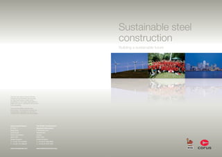 Sustainable steel
                                                                          construction
                                                                          Building a sustainable future




Care has been taken to ensure that the
contents of this publication are accurate,
but Tata Steel Europe Limited and its
subsidiaries do not accept responsibility or
liability for errors or information that is found
to be misleading.

Corus and the BCSA care about the
environment – this brochure is printed with
biodegradable vegetable inks and using
material with at least 80% recycled content.




Corus Long Products                          The British Constructional
PO Box 1                                     Steelwork Association
Brigg Road                                   4 Whitehall Court
Scunthorpe                                   Westminster
North Lincolnshire                           London
DN16 1BP                                     SW1A 2ES
United Kingdom                               United Kingdom
T: +44 (0) 1724 404040                       T: +44 (0) 20 7839 8566
F: +44 (0) 1724 282040                       F: +44 (0) 20 7976 1634

www.corusgroup.com                           www.steelconstruction.org
 