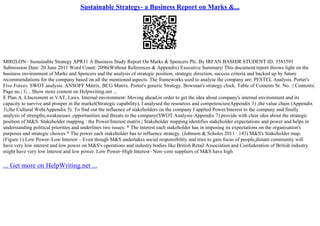 Sustainable Strategy- a Business Report on Marks &...
M002LON– Sustainable Strategy APR11 A Business Study Report On Marks & Spencers Plc. By IRFAN BASHIR STUDENT ID: 3583591
Submission Date: 20 June 2011 Word Count: 2096(Without References & Appendix) Executive Summary| This document/report throws light on the
business environment of Marks and Spencers and the analysis of strategic position, strategic direction, success criteria and backed up by future
recommendations for the company based on all the mentioned aspects. The frameworks used to analyse the company are: PESTEL Analysis. Porter's
Five Forces. SWOT analysis. ANSOFF Matrix. BCG Matrix. Porter's generic Strategy. Bowman's strategy clock. Table of Contents Sr. No. :| Contents|
Page no.| 1|... Show more content on Helpwriting.net ...
E Plan A. LIncrement in VAT, Laws. Internal environment: Moving ahead,in order to get the idea about company's internal environment and its
capacity to survive and prosper in the market(Strategic capability), I analysed the resources and competencies(Appendix 3) ,the value chain (Appendix
3),the Cultural Web(Appendix 5). To find out the influence of stakeholders on the company I applied Power/Interest to the company and finally
analysis of strengths,weaknesses ,opportunities and threats to the company(SWOT Analysis–Appendix 7) provide with clear idea about the strategic
position of M&S. Stakeholder mapping : the Power/Interest matrix.| Stakeholder mapping identifies stakeholder expectations and power and helps in
understanding political priorities and underlines two issues: * The interest each stakeholder has in imposing its expectations on the organisation's
purposes and strategic choices * The power each stakeholder has to influence strategy. (Johnson & Scholes 2011 : 143) M&S's Stakeholder map:
(Figure 1) Low Power–Low Interest – Even though M&S undertakes social responsibility and tries to gain focus of people,distant community will
have very low interest and low power on M&S's operations and industry bodies like British Retail Association and Confederation of British industry
might have very low interest and low power. Low Power–High Interest– Non–core suppliers of M&S have high
... Get more on HelpWriting.net ...
 