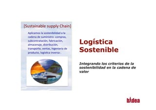 [Sustainable	
  supply	
  Chain]
                                   	
  
       Aplicamos	
  la	
  sostenibilidad	
  a	
  la	
  
       cadena	
  de	
  suministro	
  -­‐compras,	
  
       subcontratación,	
  fabricación,	
  
       almacenaje,	
  distribución,	
  
       transporte,	
  ventas,	
  ingeniería	
  de	
  
       producto,	
  logís@ca	
  inversa-­‐.	
  




1
 