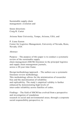 Sustainable supply chain
management: evolution and
future directions
Craig R. Carter
Arizona State University, Tempe, Arizona, USA, and
P. Liane Easton
Center for Logistics Management, University of Nevada, Reno,
Nevada, USA
Abstract
Purpose – The purpose of this paper is to conduct a systematic
review of the sustainable supply
chain management (SSCM) literature in the principal logistics
and supply chain management journals,
across a 20-year time frame.
Design/methodology/approach – The authors use a systematic
literature review methodology.
This methodology allows for the minimization of researcher
bias and the maximization of reliability
and replicability. The study’s empirical validity is further
enhanced by demonstrating high levels of
inter-coder reliability across families of codes.
Findings – The field of SSCM has evolved from a perspective
and investigation of standalone
research in social and environmental areas; through a corporate
social responsibility perspective; to
 
