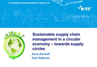 VTT TECHNICAL RESEARCH CENTRE OF FINLAND LTD
Sustainable supply chain
management in a circular
economy – towards supply
circles
Anna Aminoff
Outi Kettunen
 