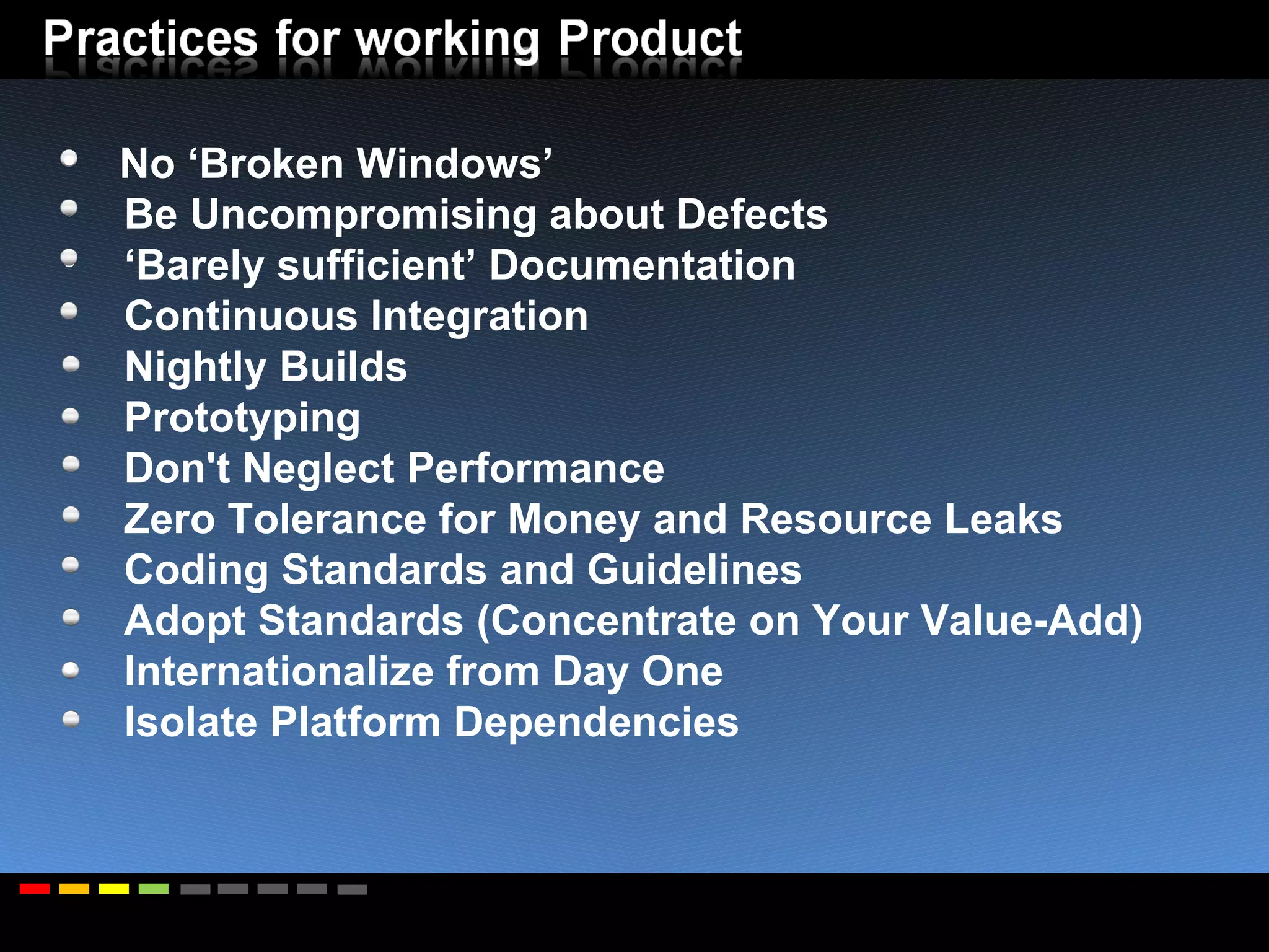 No ‘Broken Windows’ Be Uncompromising about Defects ‘ Barely sufficient’ Documentation Continuous Integration Nightly Builds Prototyping Don't Neglect Performance Zero Tolerance for Money and Resource Leaks Coding Standards and Guidelines Adopt Standards (Concentrate on Your Value-Add) Internationalize from Day One Isolate Platform Dependencies 