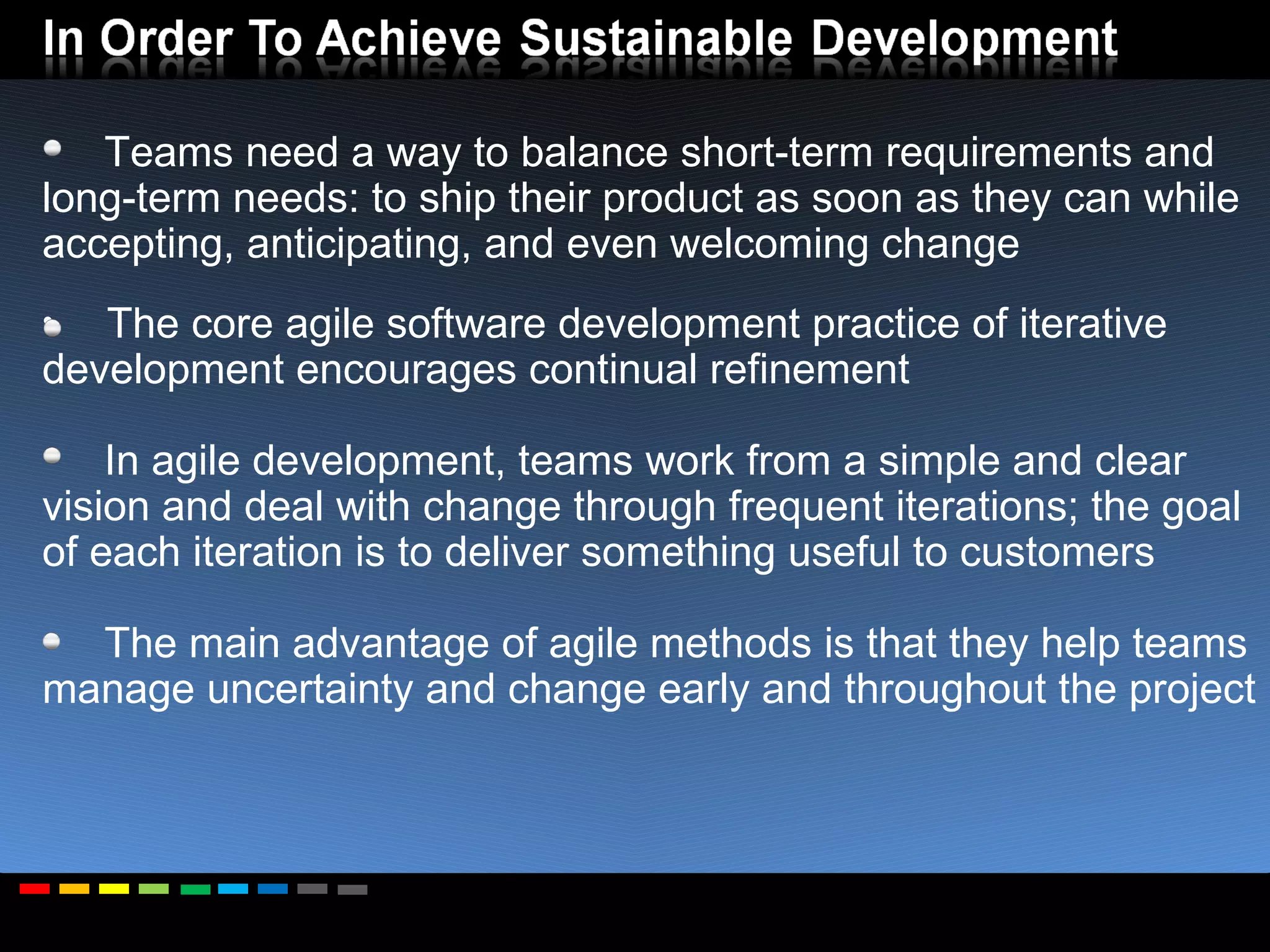 Teams need a way to balance short-term requirements and long-term needs: to ship their product as soon as they can while accepting, anticipating, and even welcoming change The core agile software development practice of iterative development encourages continual refinement In agile development, teams work from a simple and clear vision and deal with change through frequent iterations; the goal of each iteration is to deliver something useful to customers The main advantage of agile methods is that they help teams manage uncertainty and change early and throughout the project 