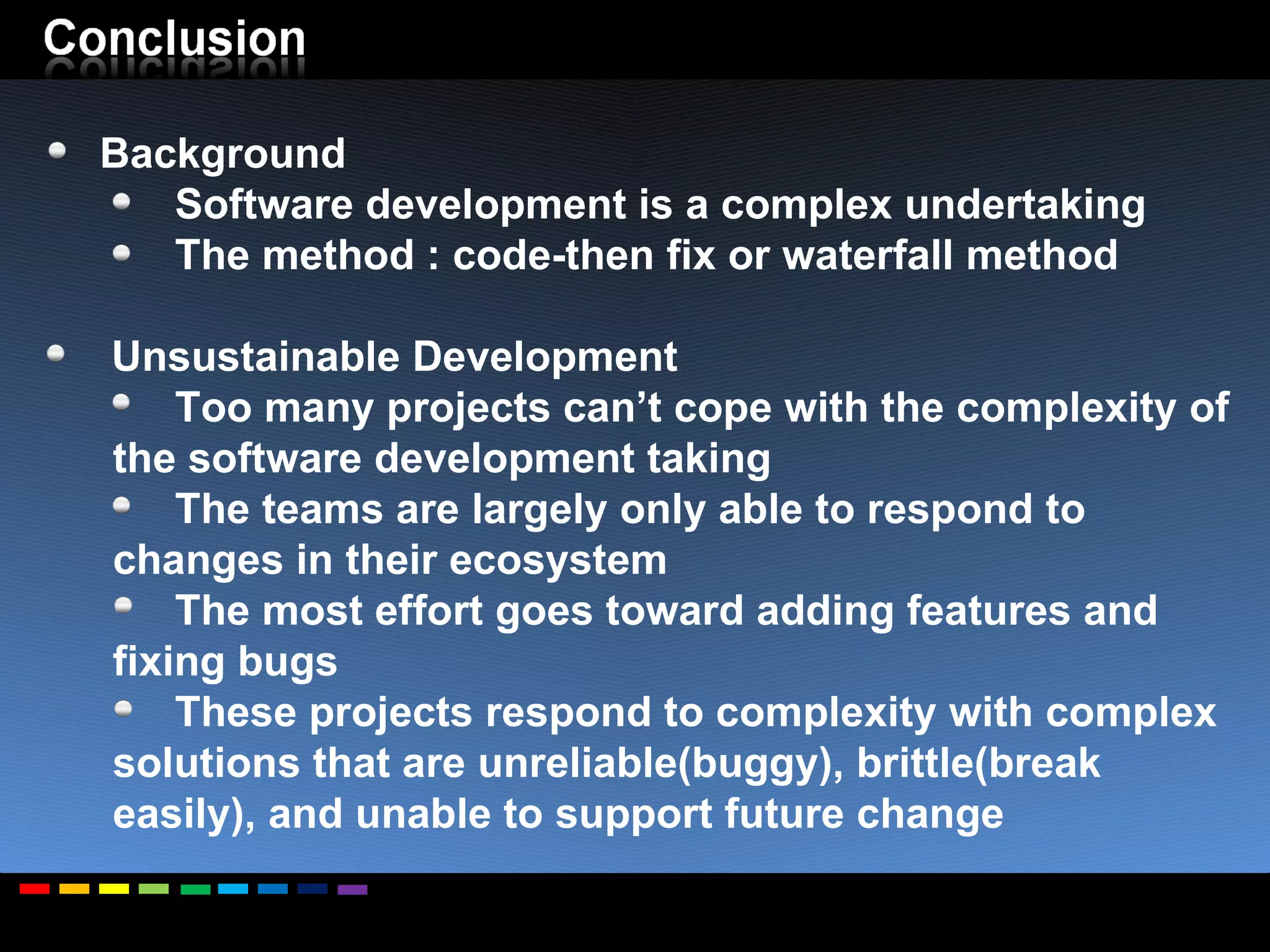 Background Software development is a complex undertaking The method : code-then fix or waterfall method  Unsustainable Development Too many projects can’t cope with the complexity of the software development taking The teams are largely only able to respond to changes in their ecosystem The most effort goes toward adding features and fixing bugs  These projects respond to complexity with complex solutions that are unreliable(buggy), brittle(break easily), and unable to support future change 