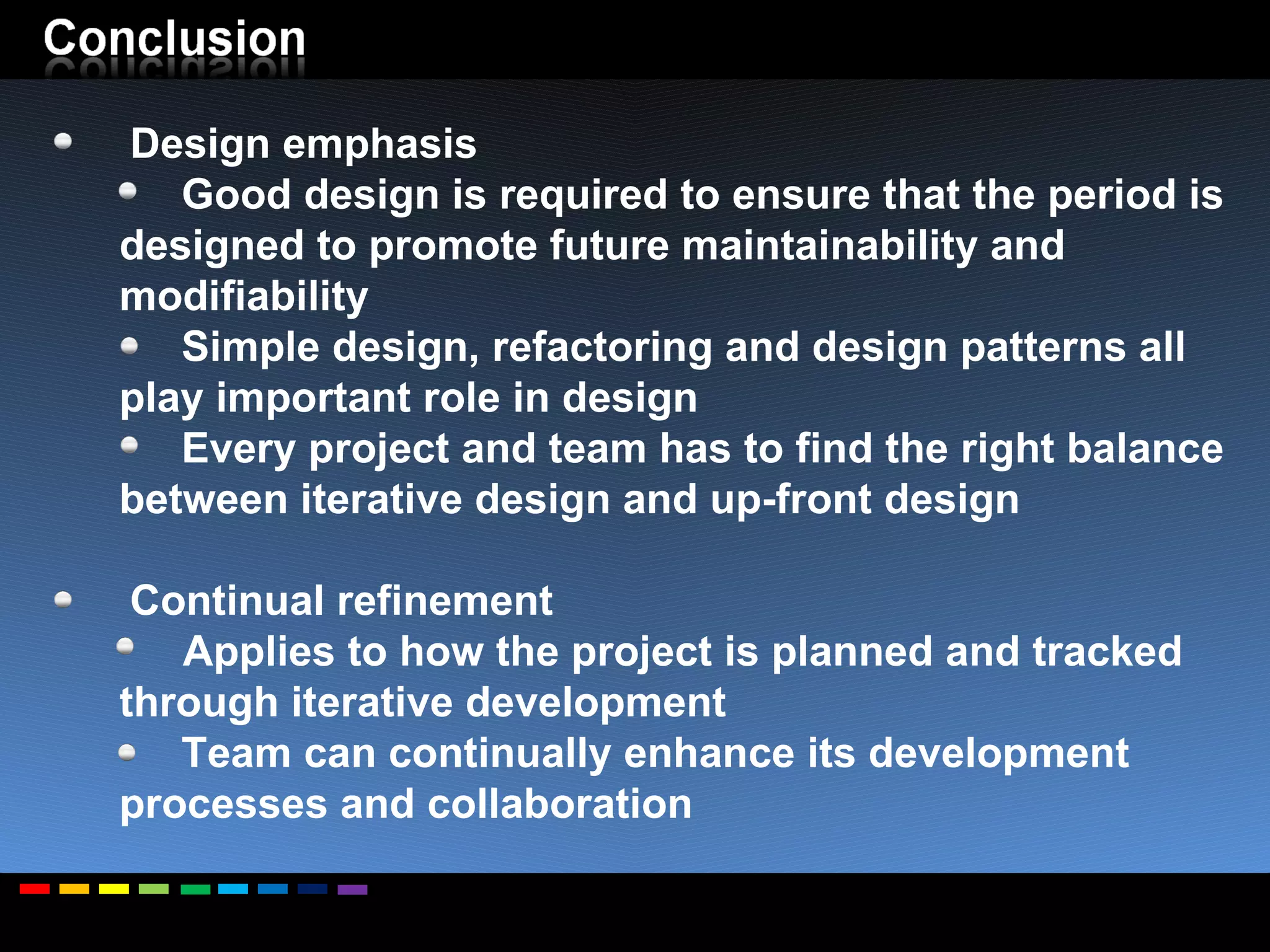 Design emphasis Good design is required to ensure that the period is designed to promote future maintainability and modifiability Simple design, refactoring and design patterns all play important role in design Every project and team has to find the right balance between iterative design and up-front design Continual refinement Applies to how the project is planned and tracked through iterative development Team can continually enhance its development processes and collaboration 
