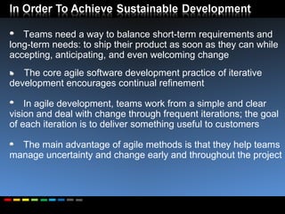 Teams need a way to balance short-term requirements and long-term needs: to ship their product as soon as they can while accepting, anticipating, and even welcoming change The core agile software development practice of iterative development encourages continual refinement In agile development, teams work from a simple and clear vision and deal with change through frequent iterations; the goal of each iteration is to deliver something useful to customers The main advantage of agile methods is that they help teams manage uncertainty and change early and throughout the project 
