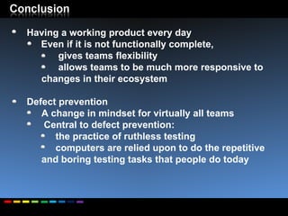 Having a working product every day Even if it is not functionally complete,  gives teams flexibility allows teams to be much more responsive to changes in their ecosystem Defect prevention  A change in mindset for virtually all teams Central to defect prevention: the practice of ruthless testing  computers are relied upon to do the repetitive and boring testing tasks that people do today 