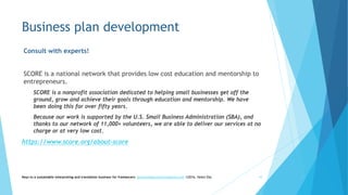 Business plan development
Consult with experts!
SCORE is a national network that provides low cost education and mentorship to
entrepreneurs.
SCORE is a nonprofit association dedicated to helping small businesses get off the
ground, grow and achieve their goals through education and mentorship. We have
been doing this for over fifty years.
Because our work is supported by the U.S. Small Business Administration (SBA), and
thanks to our network of 11,000+ volunteers, we are able to deliver our services at no
charge or at very low cost.
https://www.score.org/about-score
Keys to a sustainable interpreting and translation business for freelancers- gaucha@gauchatranslations.com ©2016, Helen Eby 10
 