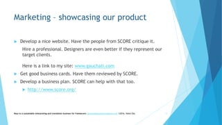 Marketing – showcasing our product
 Develop a nice website. Have the people from SCORE critique it.
Hire a professional. Designers are even better if they represent our
target clients.
Here is a link to my site: www.gauchati.com
 Get good business cards. Have them reviewed by SCORE.
 Develop a business plan. SCORE can help with that too.
 http://www.score.org/
Keys to a sustainable interpreting and translation business for freelancers- gaucha@gauchatranslations.com ©2016, Helen Eby 11
 