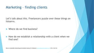Marketing – finding clients
Let’s talk about this. Freelancers puzzle over these things on
listservs.
 Where do we find business?
 How do we establish a relationship with a client when we
find one?
Keys to a sustainable interpreting and translation business for freelancers- gaucha@gauchatranslations.com ©2016, Helen Eby 12
 