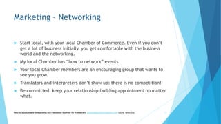 Marketing – Networking
 Start local, with your local Chamber of Commerce. Even if you don’t
get a lot of business initially, you get comfortable with the business
world and the networking.
 My local Chamber has “how to network” events.
 Your local Chamber members are an encouraging group that wants to
see you grow.
 Translators and interpreters don’t show up: there is no competition!
 Be committed: keep your relationship-building appointment no matter
what.
Keys to a sustainable interpreting and translation business for freelancers- gaucha@gauchatranslations.com ©2016, Helen Eby 13
 