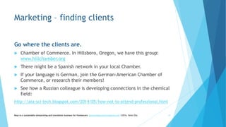 Marketing – finding clients
Go where the clients are.
 Chamber of Commerce. In Hillsboro, Oregon, we have this group:
www.hillchamber.org
 There might be a Spanish network in your local Chamber.
 If your language is German, join the German-American Chamber of
Commerce, or research their members!
 See how a Russian colleague is developing connections in the chemical
field:
http://ata-sci-tech.blogspot.com/2014/05/how-not-to-attend-professional.html
Keys to a sustainable interpreting and translation business for freelancers- gaucha@gauchatranslations.com ©2016, Helen Eby 14
 