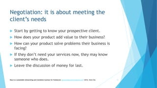 Negotiation: it is about meeting the
client’s needs
 Start by getting to know your prospective client.
 How does your product add value to their business?
 How can your product solve problems their business is
facing?
 If they don’t need your services now, they may know
someone who does.
 Leave the discussion of money for last.
Keys to a sustainable interpreting and translation business for freelancers- gaucha@gauchatranslations.com ©2016, Helen Eby 15
 