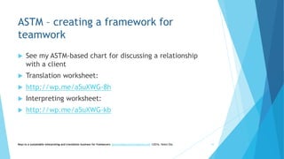 ASTM – creating a framework for
teamwork
 See my ASTM-based chart for discussing a relationship
with a client
 Translation worksheet:
 http://wp.me/a5uXWG-8h
 Interpreting worksheet:
 http://wp.me/a5uXWG-kb
Keys to a sustainable interpreting and translation business for freelancers- gaucha@gauchatranslations.com ©2016, Helen Eby 16
 