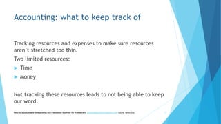 Accounting: what to keep track of
Tracking resources and expenses to make sure resources
aren’t stretched too thin.
Two limited resources:
 Time
 Money
Not tracking these resources leads to not being able to keep
our word.
Keys to a sustainable interpreting and translation business for freelancers- gaucha@gauchatranslations.com ©2016, Helen Eby 17
 