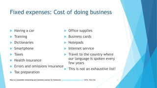 Fixed expenses: Cost of doing business
 Having a car
 Training
 Dictionaries
 Smartphone
 Taxes
 Health insurance
 Errors and omissions insurance
 Tax preparation
 Office supplies
 Business cards
 Notepads
 Internet service
 Travel to the country where
our language is spoken every
few years
 This is not an exhaustive list!
Keys to a sustainable interpreting and translation business for freelancers- gaucha@gauchatranslations.com ©2016, Helen Eby 18
 