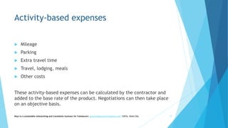 Activity-based expenses
 Mileage
 Parking
 Extra travel time
 Travel, lodging, meals
 Other costs
These activity-based expenses can be calculated by the contractor and
added to the base rate of the product. Negotiations can then take place
on an objective basis.
Keys to a sustainable interpreting and translation business for freelancers- gaucha@gauchatranslations.com ©2016, Helen Eby 19
 