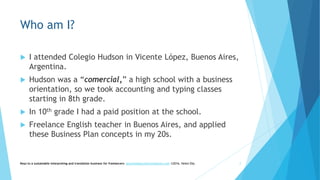 Who am I?
 I attended Colegio Hudson in Vicente López, Buenos Aires,
Argentina.
 Hudson was a “comercial,” a high school with a business
orientation, so we took accounting and typing classes
starting in 8th grade.
 In 10th grade I had a paid position at the school.
 Freelance English teacher in Buenos Aires, and applied
these Business Plan concepts in my 20s.
Keys to a sustainable interpreting and translation business for freelancers- gaucha@gauchatranslations.com ©2016, Helen Eby 2
 