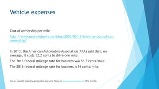 Vehicle expenses
Cost of ownership per mile
http://www.getrichslowly.org/blog/2006/05/31/the-true-cost-of-car-
ownership/
In 2013, the American Automobile Association (AAA) said that, on
average, it costs 52.2 cents to drive one mile.
The 2013 federal mileage rate for business was 56.5 cents/mile.
The 2016 federal mileage rate for business is 54 cents/mile.
Keys to a sustainable interpreting and translation business for freelancers- gaucha@gauchatranslations.com ©2016, Helen Eby 21
 