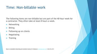 Time: Non-billable work
The following items are non-billable but are part of the 40-hour week for
a contractor. They often take at least 8 hours a week.
 Networking
 Billing
 Following up on clients
 Negotiating
 Training
Keys to a sustainable interpreting and translation business for freelancers- heby@gauchati.com © Helen Eby 2015 22
 