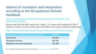 Salaries of translators and interpreters
according to the Occupational Outlook
Handbook
http://www.bls.gov/ooh/media-and-communication/interpreters-and-
translators.htm#tab-5
Please note that the OOH states that “about 1 in 5 were self-employed in 2014.”
However, the ALC survey of 2015 states that 89% of the work is done by freelancers.
http://www.ata-divisions.org/ID/review-of-the-alc-2015-industry-surveyc/
Keys to a sustainable interpreting and translation business for freelancers- gaucha@gauchatranslations.com ©2016, Helen Eby 26
Professional, scientific and technical services $49,670
Government $49,660
Educational services $42,350
Healthcare and social assistance $41,440
 