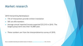 Market research
2010 Interpreting Marketplace:
 73% of interpreters provide written translation
 50% are ATA members
 Average annual reported income expected $33,515 in 2010. The
largest group earns less than 10,000/year.
 These numbers are from the InterpretAmerica survey of 2010.
Keys to a sustainable interpreting and translation business for freelancers- gaucha@gauchatranslations.com ©2016, Helen Eby 27
 