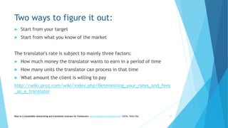 Two ways to figure it out:
 Start from your target
 Start from what you know of the market
The translator's rate is subject to mainly three factors:
 How much money the translator wants to earn in a period of time
 How many units the translator can process in that time
 What amount the client is willing to pay
http://wiki.proz.com/wiki/index.php/Determining_your_rates_and_fees
_as_a_translator
Keys to a sustainable interpreting and translation business for freelancers- gaucha@gauchatranslations.com ©2016, Helen Eby 29
 