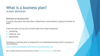 What is a business plan?
A short definition
Definition of 'Business Plan'
A written document that describes in detail how a new business is going to achieve its
goals.
A business plan will lay out a written plan from these viewpoints:
 marketing,
 financial, and
 operational.
Sometimes a business plan is prepared for an established business that is moving in a
new direction.
http://www.investopedia.com/terms/b/business-plan.asp
Keys to a sustainable interpreting and translation business for freelancers- gaucha@gauchatranslations.com ©2016, Helen Eby 3
 