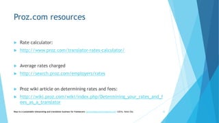 Proz.com resources
 Rate calculator:
 http://www.proz.com/translator-rates-calculator/
 Average rates charged
 http://search.proz.com/employers/rates
 Proz wiki article on determining rates and fees:
 http://wiki.proz.com/wiki/index.php/Determining_your_rates_and_f
ees_as_a_translator
Keys to a sustainable interpreting and translation business for freelancers- gaucha@gauchatranslations.com ©2016, Helen Eby 30
 